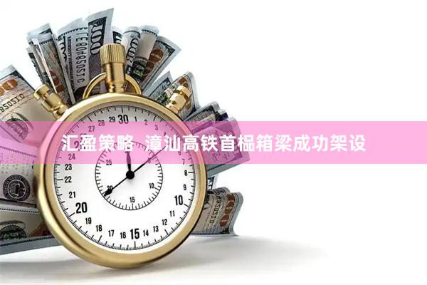 汇盈策略  漳汕高铁首榀箱梁成功架设