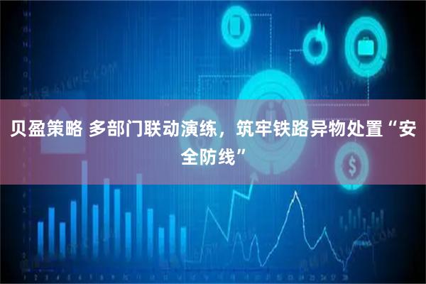 贝盈策略 多部门联动演练，筑牢铁路异物处置“安全防线”