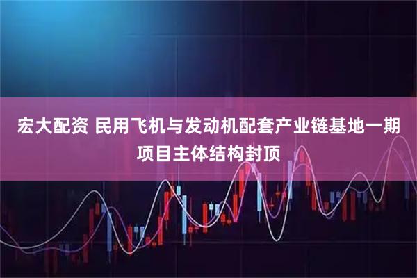 宏大配资 民用飞机与发动机配套产业链基地一期项目主体结构封顶