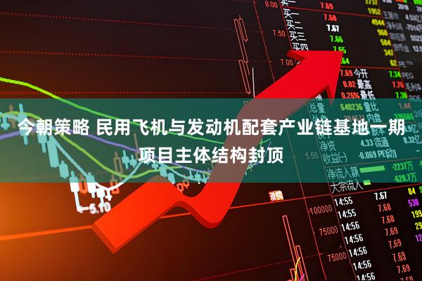 今朝策略 民用飞机与发动机配套产业链基地一期项目主体结构封顶