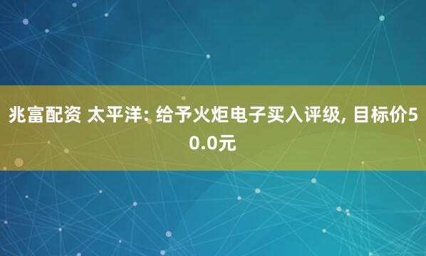 兆富配资 太平洋: 给予火炬电子买入评级, 目标价50.0元