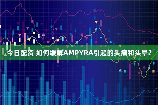 今日配资 如何缓解AMPYRA引起的头痛和头晕？