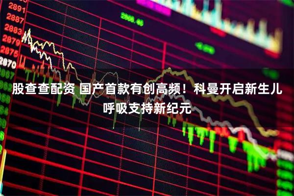 股查查配资 国产首款有创高频！科曼开启新生儿呼吸支持新纪元