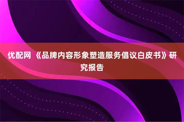 优配网 《品牌内容形象塑造服务倡议白皮书》研究报告