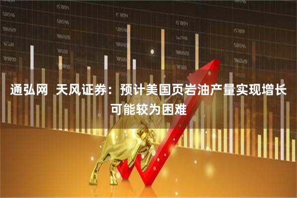 通弘网  天风证券：预计美国页岩油产量实现增长可能较为困难