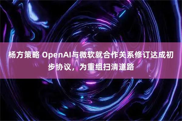杨方策略 OpenAI与微软就合作关系修订达成初步协议，为重组扫清道路
