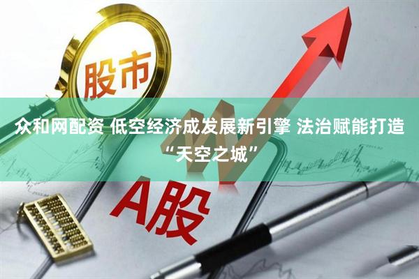 众和网配资 低空经济成发展新引擎 法治赋能打造“天空之城”