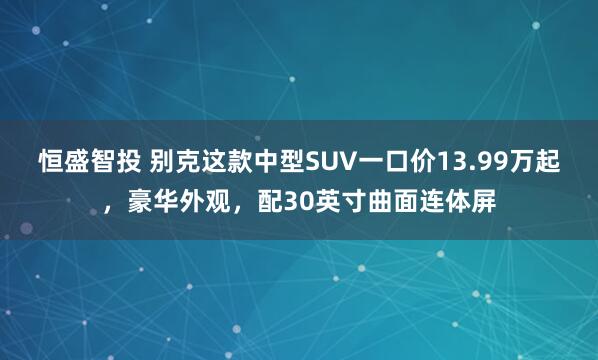恒盛智投 别克这款中型SUV一口价13.99万起，豪华外观，配30英寸曲面连体屏