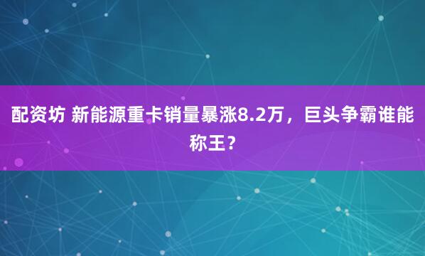 配资坊 新能源重卡销量暴涨8.2万，巨头争霸谁能称王？