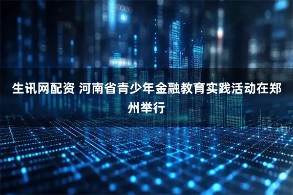 生讯网配资 河南省青少年金融教育实践活动在郑州举行