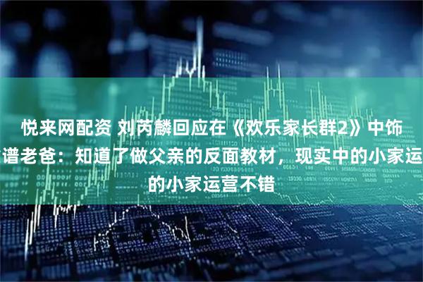 悦来网配资 刘芮麟回应在《欢乐家长群2》中饰演不靠谱老爸：知道了做父亲的反面教材，现实中的小家运营不错