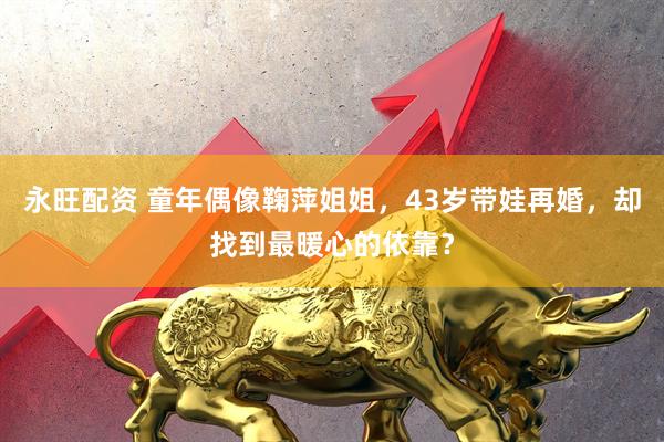 永旺配资 童年偶像鞠萍姐姐，43岁带娃再婚，却找到最暖心的依靠？
