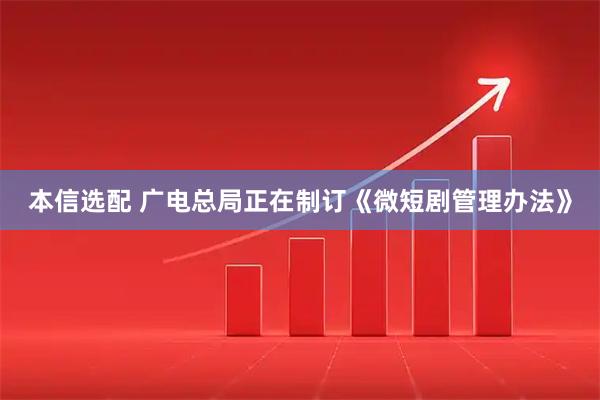 本信选配 广电总局正在制订《微短剧管理办法》