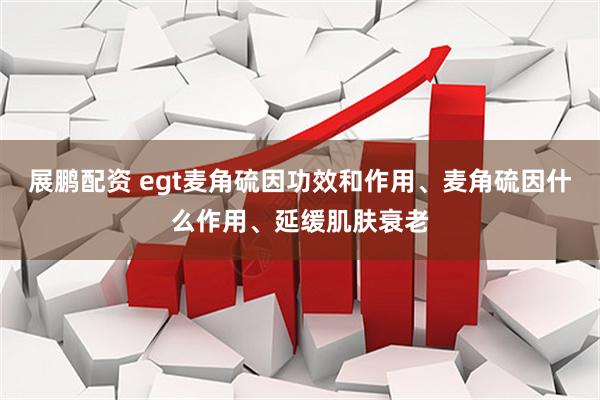 展鹏配资 egt麦角硫因功效和作用、麦角硫因什么作用、延缓肌肤衰老