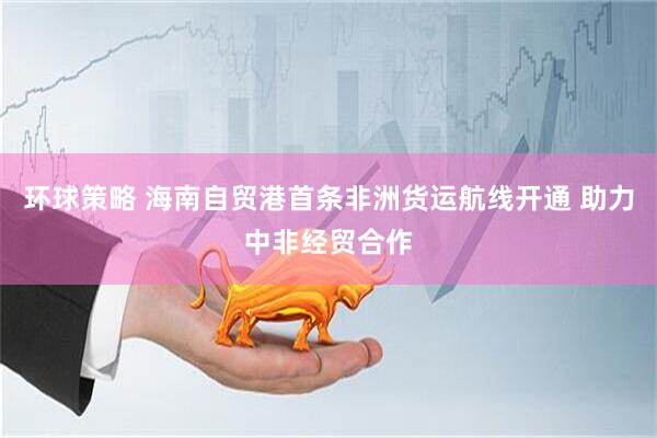 环球策略 海南自贸港首条非洲货运航线开通 助力中非经贸合作