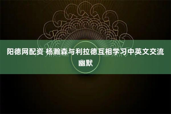 阳德网配资 杨瀚森与利拉德互相学习中英文交流幽默