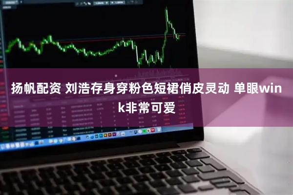 扬帆配资 刘浩存身穿粉色短裙俏皮灵动 单眼wink非常可爱