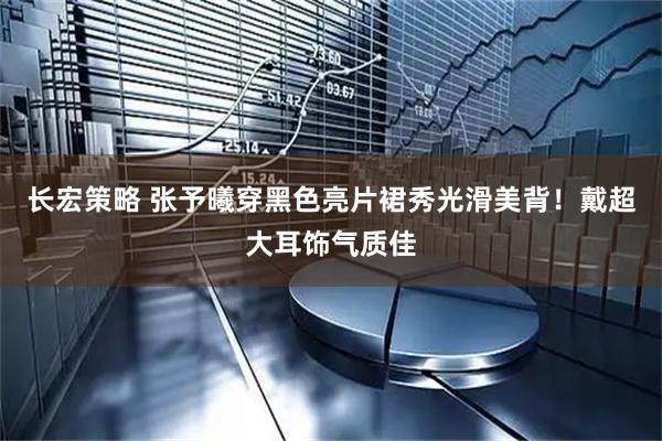 长宏策略 张予曦穿黑色亮片裙秀光滑美背！戴超大耳饰气质佳