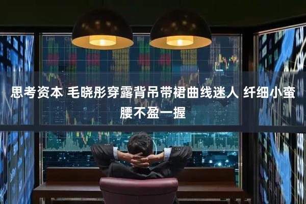 思考资本 毛晓彤穿露背吊带裙曲线迷人 纤细小蛮腰不盈一握